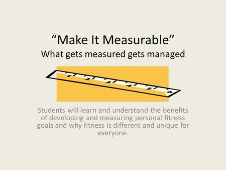 “Make It Measurable” What gets measured gets managed Students will learn and understand the benefits of developing and measuring personal fitness goals.