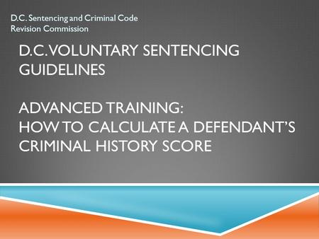 D.C. VOLUNTARY SENTENCING GUIDELINES ADVANCED TRAINING: HOW TO CALCULATE A DEFENDANT’S CRIMINAL HISTORY SCORE D.C. Sentencing and Criminal Code Revision.