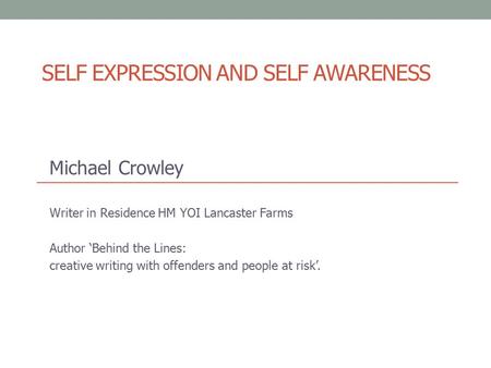 SELF EXPRESSION AND SELF AWARENESS Michael Crowley Writer in Residence HM YOI Lancaster Farms Author ‘Behind the Lines: creative writing with offenders.