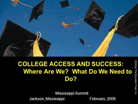 2008 by The Education Trust, Inc. COLLEGE ACCESS AND SUCCESS: Where Are We? What Do We Need to Do? Mississippi Summit Jackson, Mississippi February, 2008.