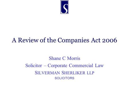 A Review of the Companies Act 2006 Shane C Morris Solicitor – Corporate Commercial Law S ILVERMAN S HERLIKER LLP SOLICITORS.