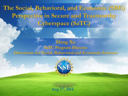 The Social, Behavioral, and Economic (SBE) Perspective in Secure and Trustworthy Cyberspace (SaTC) Aug 17, 2014 Heng Xu SaTC Program Director Directorate.