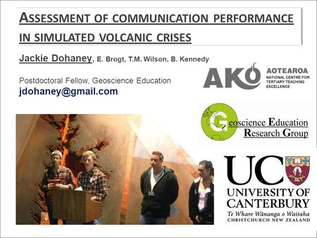 A SSESSMENT OF COMMUNICATION PERFORMANCE IN SIMULATED VOLCANIC CRISES Jackie Dohaney, E. Brogt, T.M. Wilson, B. Kennedy Postdoctoral Fellow, Geoscience.