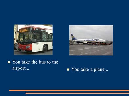 You take the bus to the airport... You take a plane...