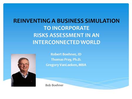 REINVENTING A BUSINESS SIMULATION TO INCORPORATE RISKS ASSESSMENT IN AN INTERCONNECTED WORLD Robert Boehner, JD Thomas Pray, Ph.D. Gregory VanLaeken, MBA.