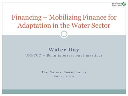 Water Day UNFCCC – Bonn intersessional meetings The Nature Conservancy June, 2010 Financing – Mobilizing Finance for Adaptation in the Water Sector.