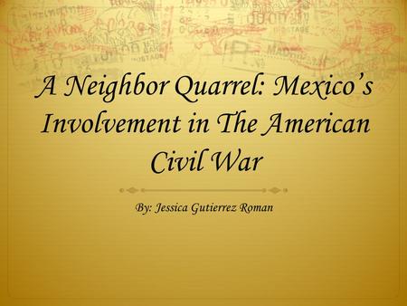 A Neighbor Quarrel: Mexico’s Involvement in The American Civil War By: Jessica Gutierrez Roman.