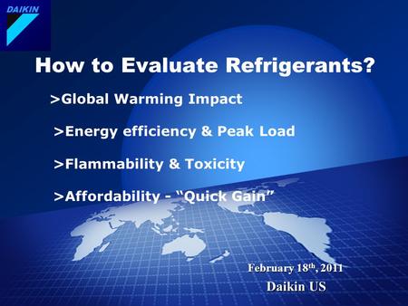 DAIKIN February 18 th, 2011 Daikin US How to Evaluate Refrigerants? >Global Warming Impact >Energy efficiency & Peak Load >Flammability & Toxicity >Affordability.