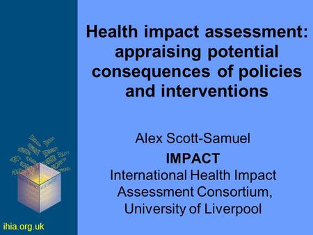 Ihia.org.uk Health impact assessment: appraising potential consequences of policies and interventions Alex Scott-Samuel IMPACT International Health Impact.