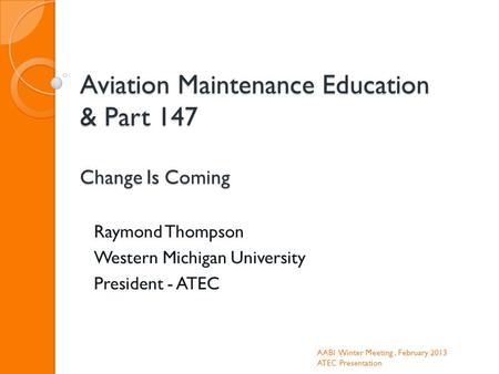 Aviation Maintenance Education & Part 147 Change Is Coming Raymond Thompson Western Michigan University President - ATEC AABI Winter Meeting, February.