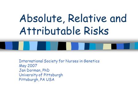 Absolute, Relative and Attributable Risks International Society for Nurses in Genetics May 2007 Jan Dorman, PhD University of Pittsburgh Pittsburgh, PA.