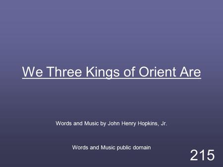 We Three Kings of Orient Are Words and Music by John Henry Hopkins, Jr. Words and Music public domain 215.