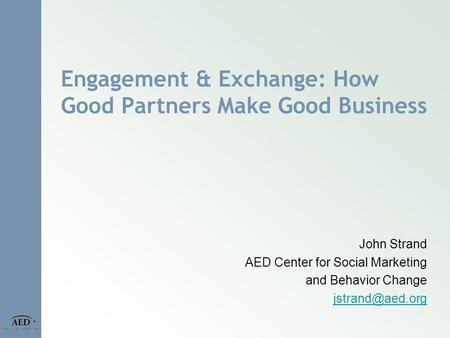 Engagement & Exchange: How Good Partners Make Good Business John Strand AED Center for Social Marketing and Behavior Change