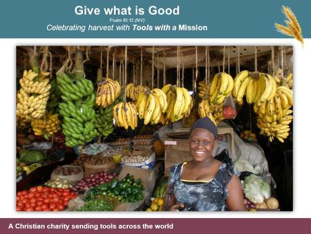 Give what is Good Psalm 85:12 (NIV) Celebrating harvest with Tools with a Mission A Christian charity sending tools across the world.