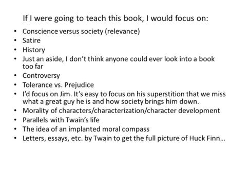 If I were going to teach this book, I would focus on: Conscience versus society (relevance) Satire History Just an aside, I don’t think anyone could ever.