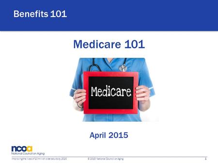 1 Improving the lives of 10 million older adults by 2020 © 2015 National Council on Aging Medicare 101 April 2015 Benefits 101.