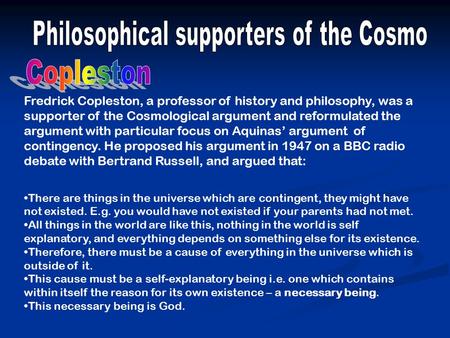 Fredrick Copleston, a professor of history and philosophy, was a supporter of the Cosmological argument and reformulated the argument with particular focus.