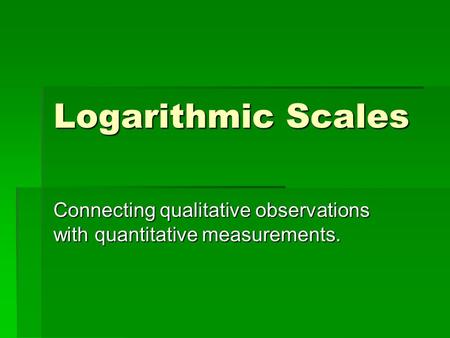 Logarithmic Scales Connecting qualitative observations with quantitative measurements.