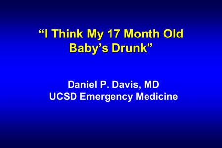 “I Think My 17 Month Old Baby’s Drunk” Daniel P. Davis, MD UCSD Emergency Medicine.