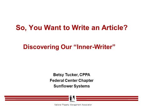 National Property Management Association Discovering Our “Inner-Writer” Betsy Tucker, CPPA Federal Center Chapter Sunflower Systems So, You Want to Write.