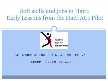 AUDE-SOPHIE RODELLA & FACUNDO CUEVAS LCSPP – DECEMBER 2013 Soft skills and jobs in Haiti: Early Lessons from the Haiti AGI Pilot.