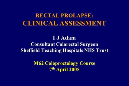 RECTAL PROLAPSE: CLINICAL ASSESSMENT I J Adam Consultant Colorectal Surgeon Sheffield Teaching Hospitals NHS Trust M62 Coloproctology Course 7 th April.