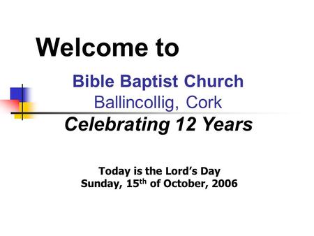 Welcome to Bible Baptist Church Ballincollig, Cork Celebrating 12 Years Today is the Lord’s Day Sunday, 15 th of October, 2006.