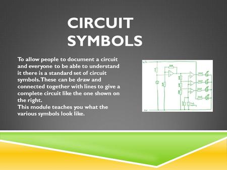 CIRCUIT SYMBOLS To allow people to document a circuit and everyone to be able to understand it there is a standard set of circuit symbols. These can be.