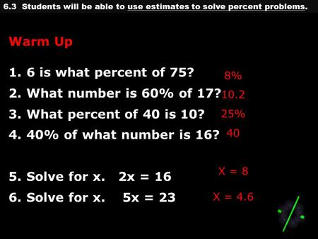 6.3 Students will be able to use estimates to solve percent problems. Warm Up 1.6 is what percent of 75? 2.What number is 60% of 17? 3.What percent of.