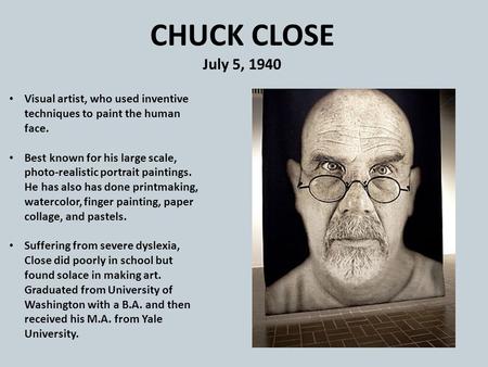 CHUCK CLOSE July 5, 1940 Visual artist, who used inventive techniques to paint the human face. Best known for his large scale, photo-realistic portrait.