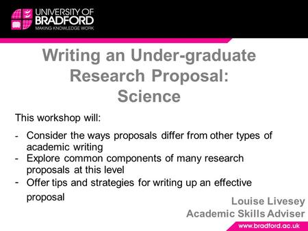 Writing an Under-graduate Research Proposal: Science Louise Livesey Academic Skills Adviser This workshop will: - Consider the ways proposals differ from.