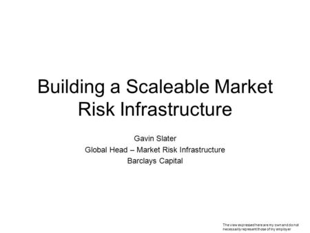 Building a Scaleable Market Risk Infrastructure Gavin Slater Global Head – Market Risk Infrastructure Barclays Capital The view expressed here are my own.