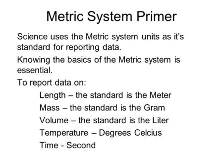 Metric System Primer Science uses the Metric system units as it’s standard for reporting data. Knowing the basics of the Metric system is essential. To.