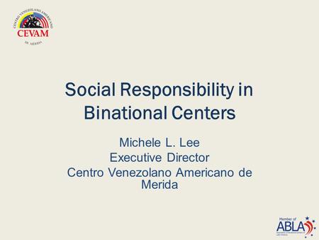 Social Responsibility in Binational Centers Michele L. Lee Executive Director Centro Venezolano Americano de Merida.