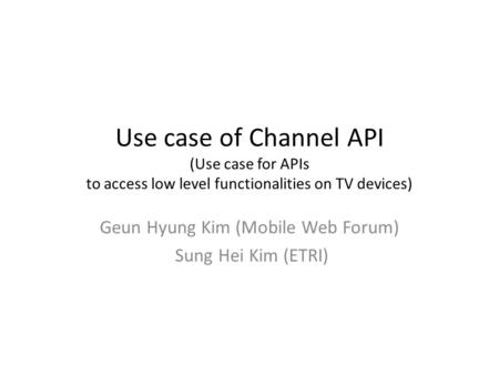 Use case of Channel API (Use case for APIs to access low level functionalities on TV devices) Geun Hyung Kim (Mobile Web Forum) Sung Hei Kim (ETRI)