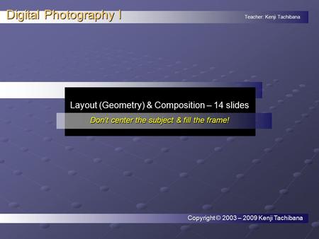 Teacher: Kenji Tachibana Digital Photography I. Layout (Geometry) & Composition – 14 slides Don’t center the subject & fill the frame! Copyright © 2003.