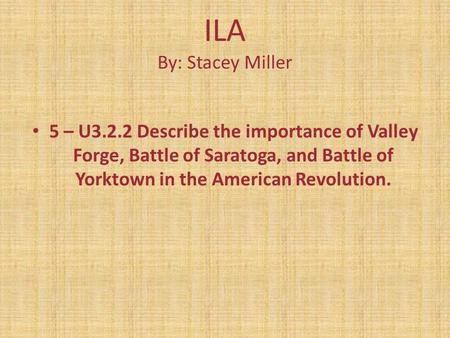 ILA By: Stacey Miller 5 – U3.2.2 Describe the importance of Valley Forge, Battle of Saratoga, and Battle of Yorktown in the American Revolution.