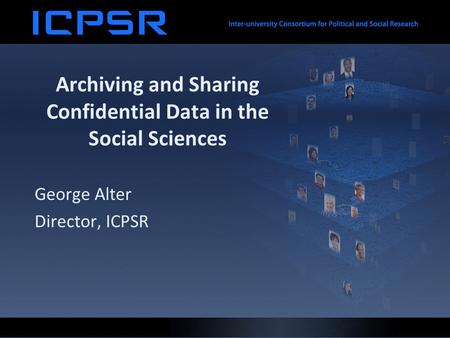 Archiving and Sharing Confidential Data in the Social Sciences George Alter Director, ICPSR.