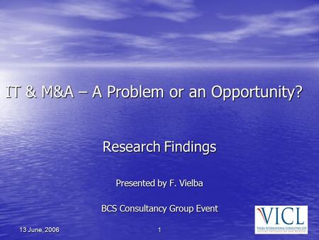 1 13 June, 2006 IT & M&A – A Problem or an Opportunity? Research Findings Presented by F. Vielba BCS Consultancy Group Event.