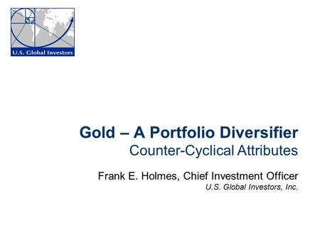 Gold – A Portfolio Diversifier Counter-Cyclical Attributes Frank E. Holmes, Chief Investment Officer U.S. Global Investors, Inc.