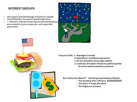 INTEREST GROUPS All recognize potential damage of factions to republic Yet civil liberties: free speech / petition/pluralism !! Therefore federalism/sep.