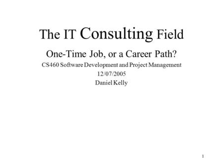 1 The IT Consulting Field One-Time Job, or a Career Path? CS460 Software Development and Project Management 12/07/2005 Daniel Kelly.