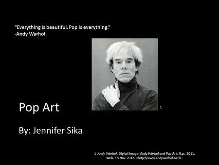 Pop Art By: Jennifer Sika “Everything is beautiful. Pop is everything.” -Andy Warhol 1 1 Andy Warhol. Digital image. Andy Warhol and Pop Art. N.p., 2011.