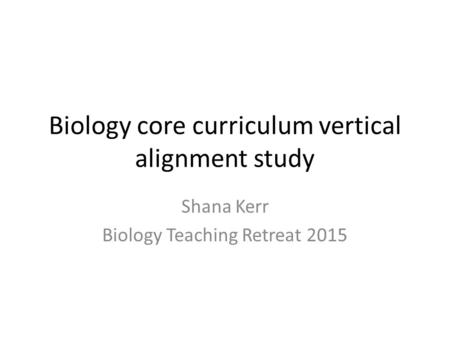 Biology core curriculum vertical alignment study Shana Kerr Biology Teaching Retreat 2015.