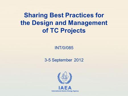 IAEA International Atomic Energy Agency Sharing Best Practices for the Design and Management of TC Projects INT/0/085 3-5 September 2012.