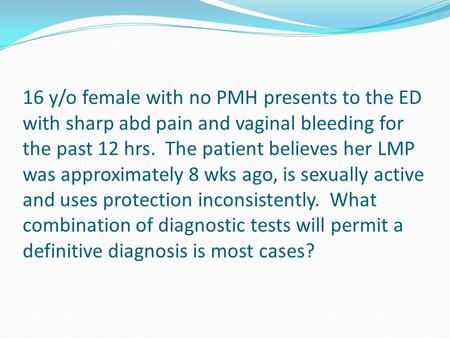 16 y/o female with no PMH presents to the ED with sharp abd pain and vaginal bleeding for the past 12 hrs. The patient believes her LMP was approximately.