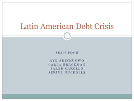 TEAM FOUR AYO AKINKUOWO CARLA BRACKMAN JARED CAROLLO JERIMI NUCKOLLS Latin American Debt Crisis.