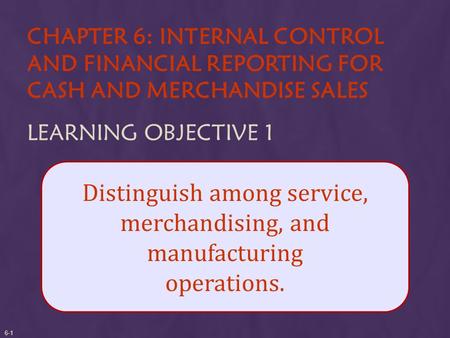 CHAPTER 6: INTERNAL CONTROL AND FINANCIAL REPORTING FOR CASH AND MERCHANDISE SALES LEARNING OBJECTIVE 1 Distinguish among service, merchandising, and manufacturing.