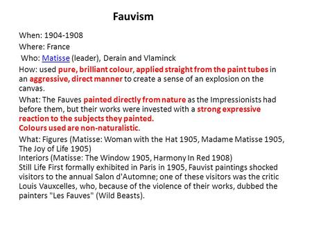 Fauvism When: 1904-1908 Where: France Who: Matisse (leader), Derain and VlaminckMatisse How: used pure, brilliant colour, applied straight from the paint.