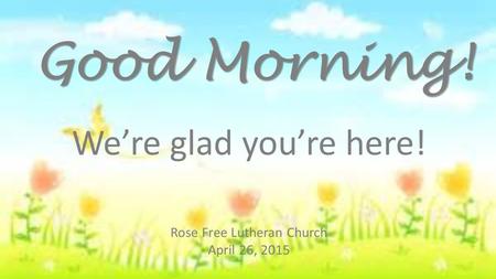 Rose Free Lutheran Church April 26, 2015 Good Morning! We’re glad you’re here!